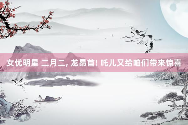 女优明星 二月二， 龙昂首! 吒儿又给咱们带来惊喜
