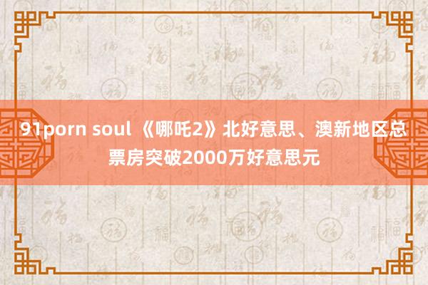 91porn soul 《哪吒2》北好意思、澳新地区总票房突破2000万好意思元