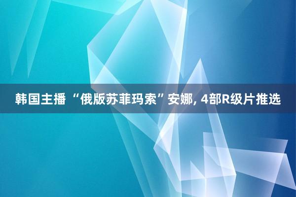 韩国主播 “俄版苏菲玛索”安娜， 4部R级片推选