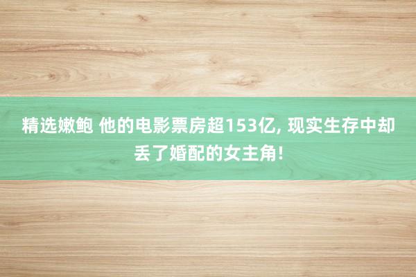 精选嫩鲍 他的电影票房超153亿， 现实生存中却丢了婚配的女主角!
