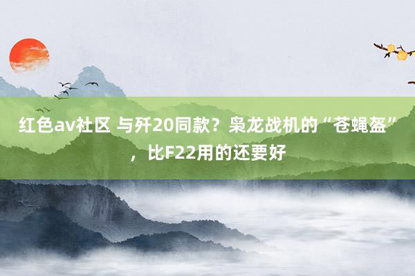 红色av社区 与歼20同款？枭龙战机的“苍蝇盔”，比F22用的还要好