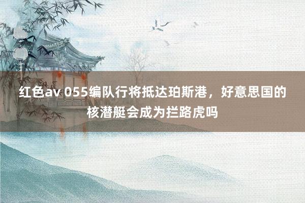 红色av 055编队行将抵达珀斯港，好意思国的核潜艇会成为拦路虎吗