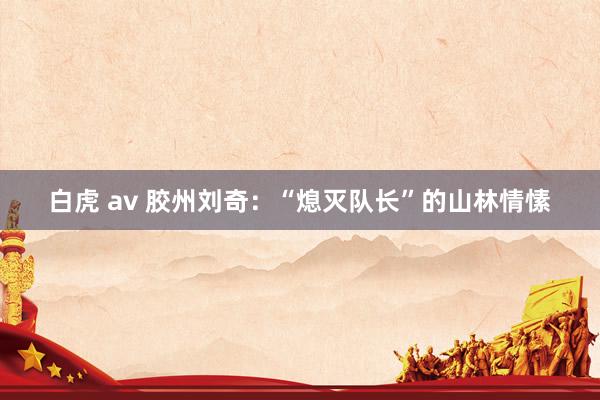 白虎 av 胶州刘奇：“熄灭队长”的山林情愫