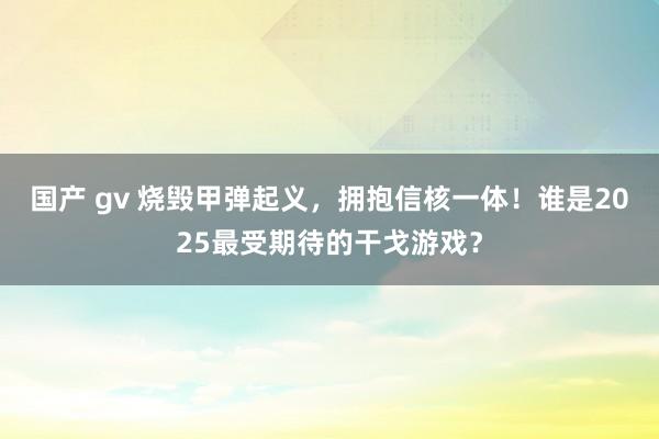 国产 gv 烧毁甲弹起义，拥抱信核一体！谁是2025最受期待的干戈游戏？