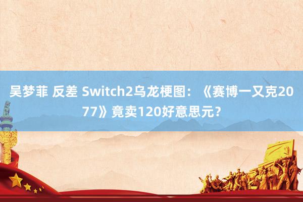 吴梦菲 反差 Switch2乌龙梗图：《赛博一又克2077》竟卖120好意思元？