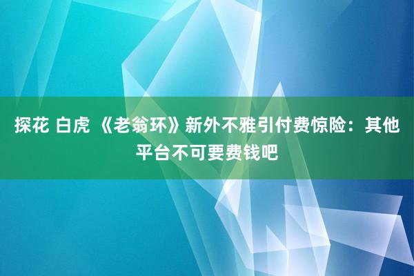 探花 白虎 《老翁环》新外不雅引付费惊险：其他平台不可要费钱吧