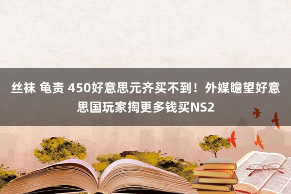 丝袜 龟责 450好意思元齐买不到！外媒瞻望好意思国玩家掏更多钱买NS2