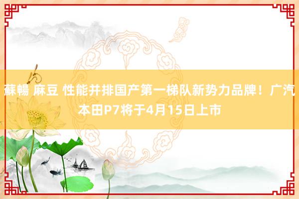 蘇暢 麻豆 性能并排国产第一梯队新势力品牌！广汽本田P7将于4月15日上市