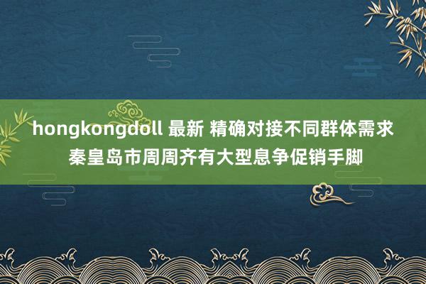 hongkongdoll 最新 精确对接不同群体需求 秦皇岛市周周齐有大型息争促销手脚
