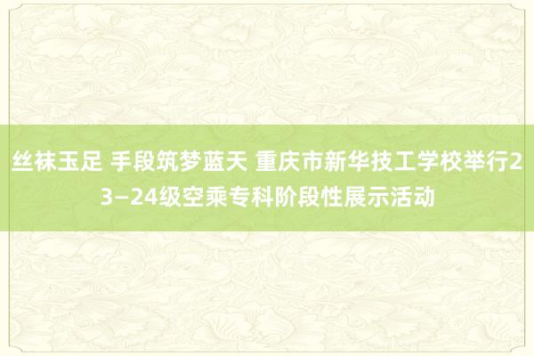 丝袜玉足 手段筑梦蓝天 重庆市新华技工学校举行23—24级空乘专科阶段性展示活动