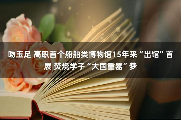 吻玉足 高职首个船舶类博物馆15年来“出馆”首展 焚烧学子“大国重器”梦