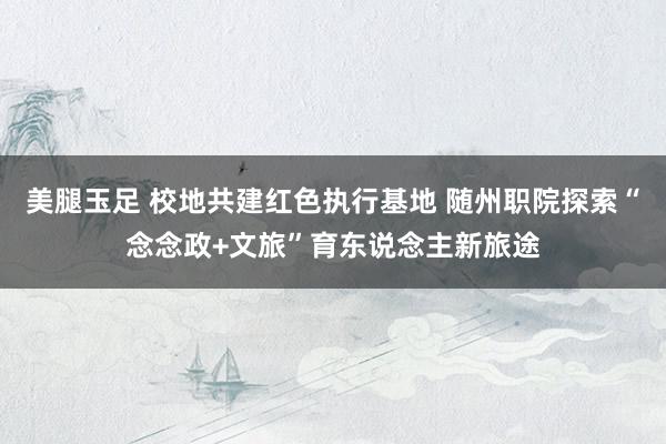 美腿玉足 校地共建红色执行基地 随州职院探索“念念政+文旅”育东说念主新旅途