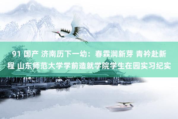 91 国产 济南历下一幼：春霖润新芽 青衿赴新程 山东师范大学学前造就学院学生在园实习纪实