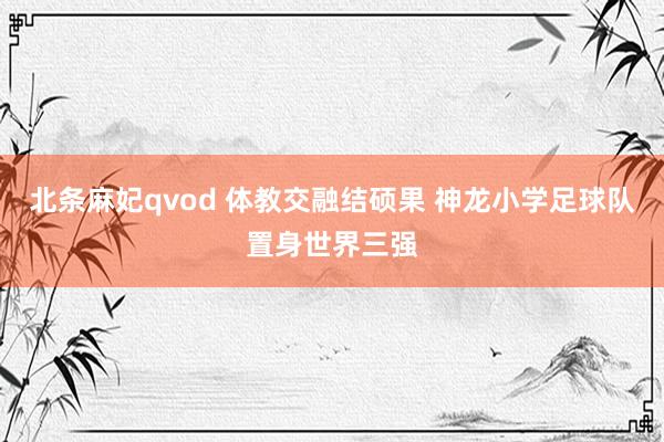 北条麻妃qvod 体教交融结硕果 神龙小学足球队置身世界三强