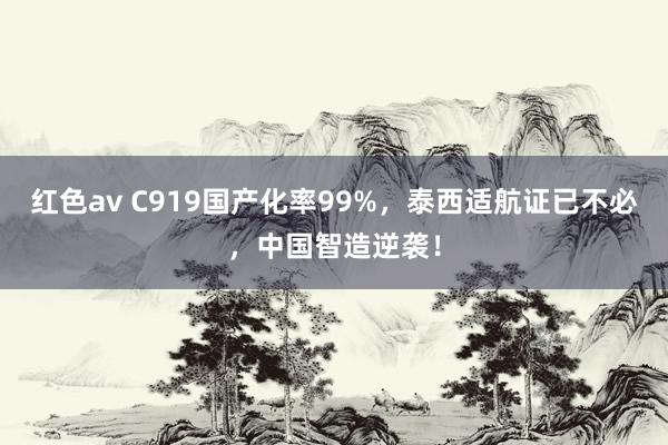 红色av C919国产化率99%，泰西适航证已不必，中国智造逆袭！
