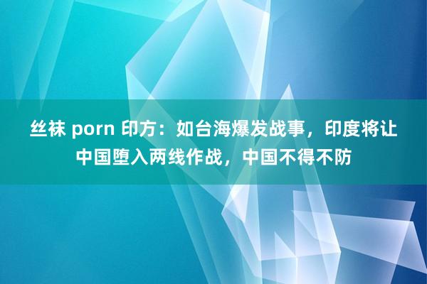 丝袜 porn 印方：如台海爆发战事，印度将让中国堕入两线作战，中国不得不防