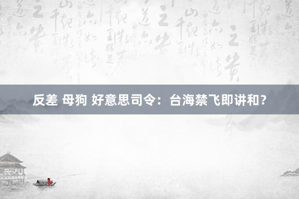 反差 母狗 好意思司令：台海禁飞即讲和？
