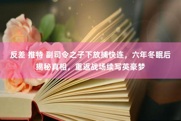 反差 推特 副司令之子下放捕快连，六年冬眠后揭秘真相，重返战场续写英豪梦