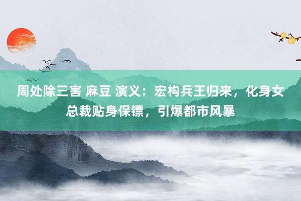 周处除三害 麻豆 演义：宏构兵王归来，化身女总裁贴身保镖，引爆都市风暴
