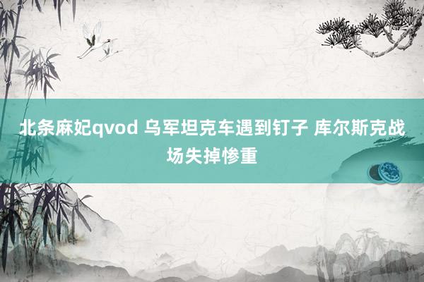 北条麻妃qvod 乌军坦克车遇到钉子 库尔斯克战场失掉惨重