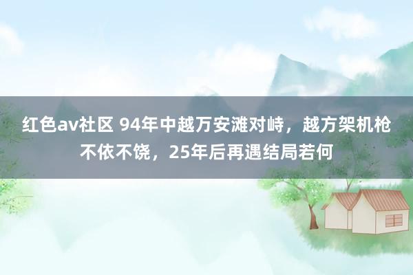红色av社区 94年中越万安滩对峙，越方架机枪不依不饶，25年后再遇结局若何