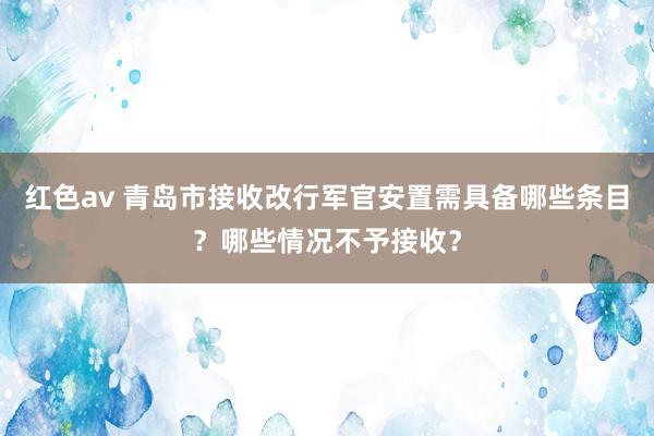 红色av 青岛市接收改行军官安置需具备哪些条目？哪些情况不予接收？