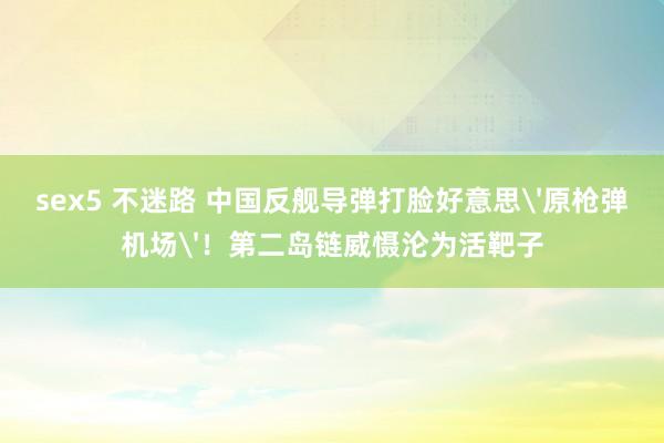 sex5 不迷路 中国反舰导弹打脸好意思'原枪弹机场'！第二岛链威慑沦为活靶子