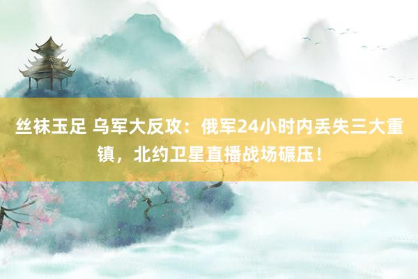 丝袜玉足 乌军大反攻：俄军24小时内丢失三大重镇，北约卫星直播战场碾压！