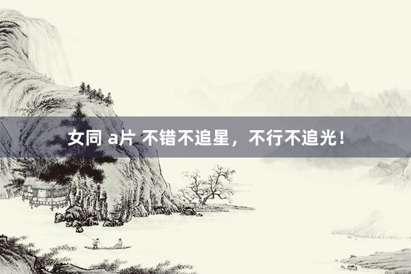 女同 a片 不错不追星，不行不追光！