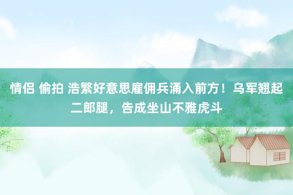 情侣 偷拍 浩繁好意思雇佣兵涌入前方！乌军翘起二郎腿，告成坐山不雅虎斗