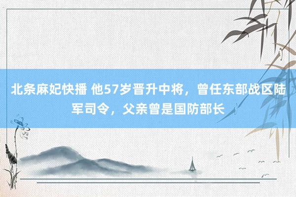 北条麻妃快播 他57岁晋升中将，曾任东部战区陆军司令，父亲曾是国防部长