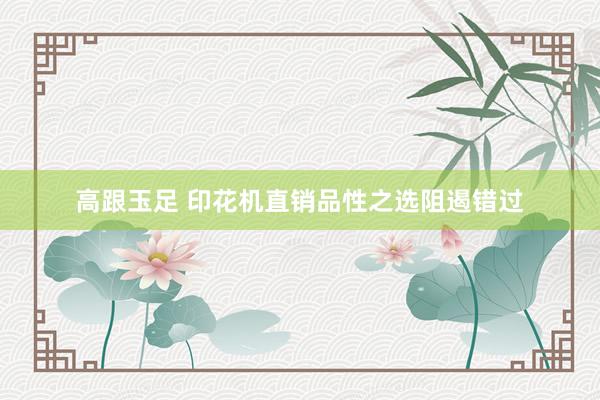 高跟玉足 印花机直销品性之选阻遏错过