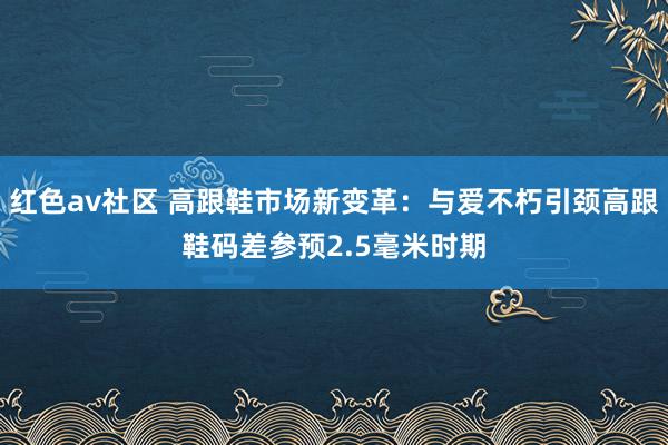 红色av社区 高跟鞋市场新变革：与爱不朽引颈高跟鞋码差参预2.5毫米时期