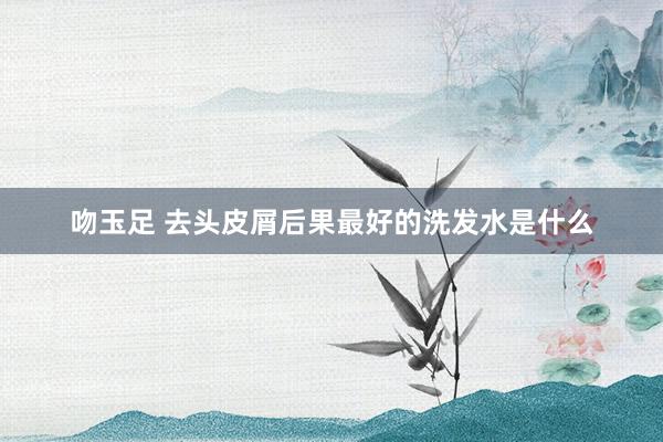 吻玉足 去头皮屑后果最好的洗发水是什么