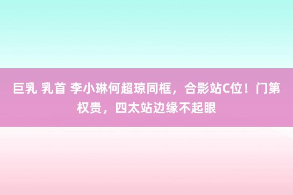巨乳 乳首 李小琳何超琼同框，合影站C位！门第权贵，四太站边缘不起眼
