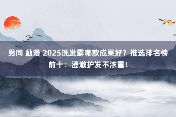 男同 動漫 2025洗发露哪款成果好？推选排名榜前十：澄澈护发不浓重！
