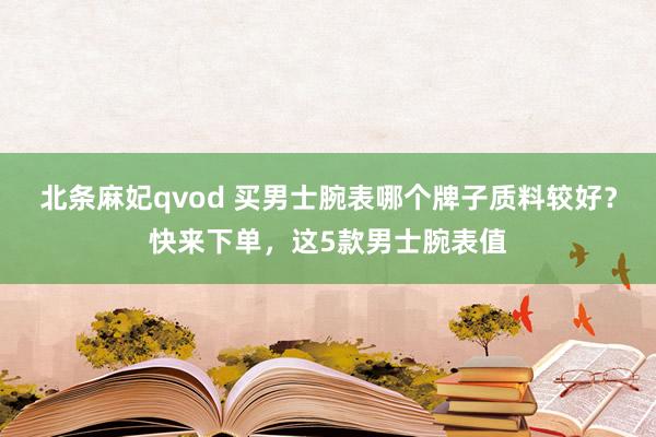 北条麻妃qvod 买男士腕表哪个牌子质料较好？快来下单，这5款男士腕表值