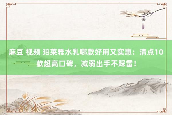 麻豆 视频 珀莱雅水乳哪款好用又实惠：清点10款超高口碑，减弱出手不踩雷！