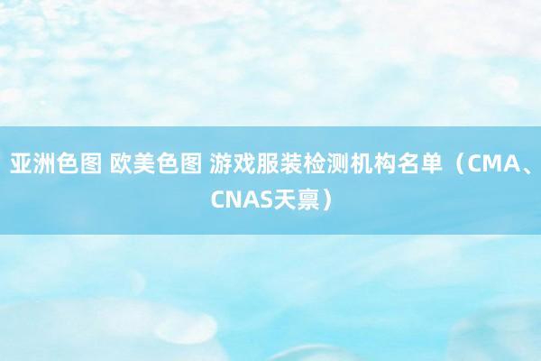 亚洲色图 欧美色图 游戏服装检测机构名单（CMA、CNAS天禀）