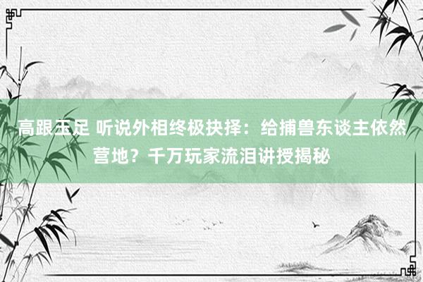 高跟玉足 听说外相终极抉择：给捕兽东谈主依然营地？千万玩家流泪讲授揭秘