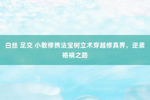 白丝 足交 小散修携法宝树立术穿越修真界，逆袭袼褙之路