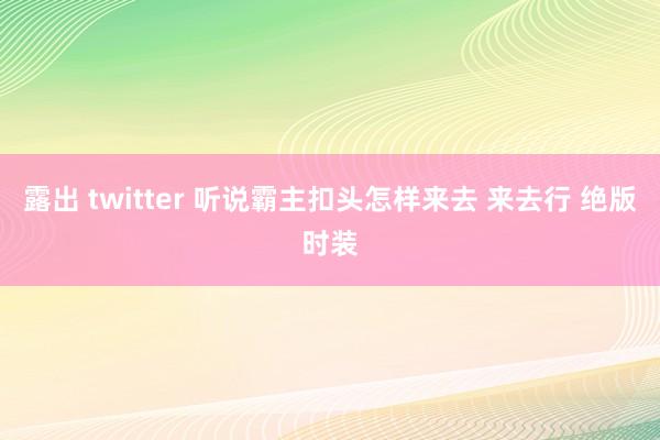 露出 twitter 听说霸主扣头怎样来去 来去行 绝版时装