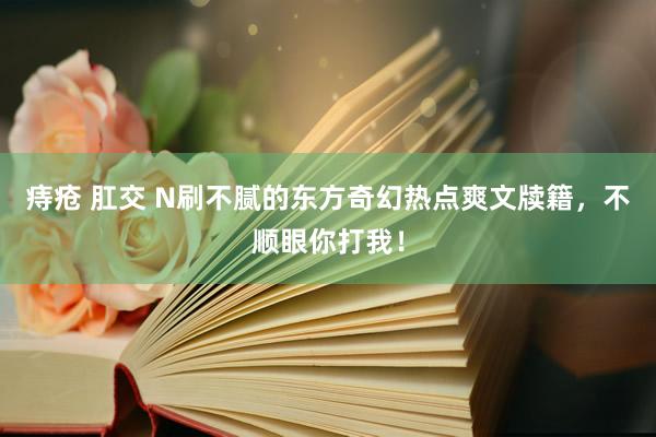 痔疮 肛交 N刷不腻的东方奇幻热点爽文牍籍，不顺眼你打我！