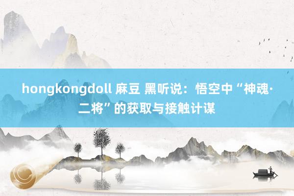 hongkongdoll 麻豆 黑听说：悟空中“神魂·二将”的获取与接触计谋