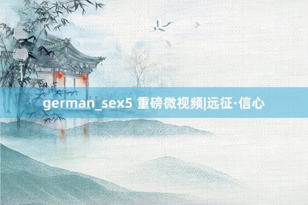 german_sex5 重磅微视频|远征·信心