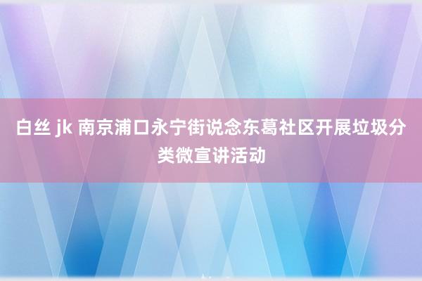 白丝 jk 南京浦口永宁街说念东葛社区开展垃圾分类微宣讲活动