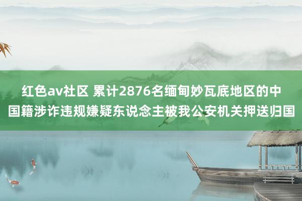 红色av社区 累计2876名缅甸妙瓦底地区的中国籍涉诈违规嫌疑东说念主被我公安机关押送归国