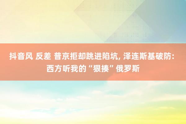 抖音风 反差 普京拒却跳进陷坑， 泽连斯基破防: 西方听我的“狠揍”俄罗斯