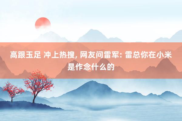 高跟玉足 冲上热搜， 网友问雷军: 雷总你在小米是作念什么的