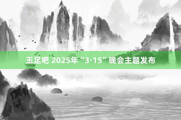 玉足吧 2025年“3·15”晚会主题发布